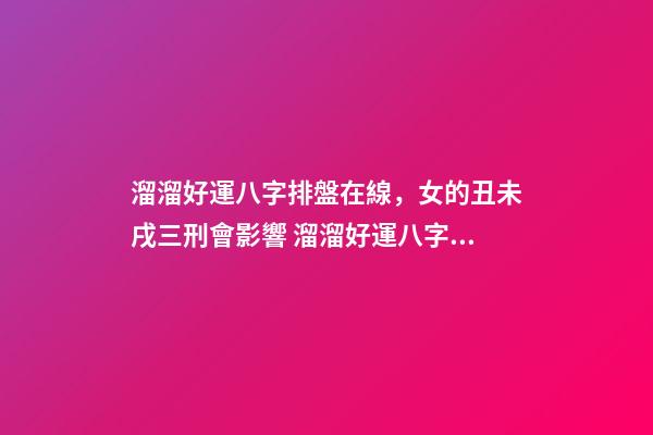 溜溜好運八字排盤在線，女的丑未戌三刑會影響 溜溜好運八字排盤免費，八字排盤測算，必須要用真太陽時嗎？-第1張-觀點-玄機派